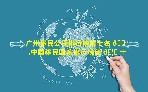 广州移民公司排行榜前十名 🐠 ,中国移民国家排行榜前 🦉 十名